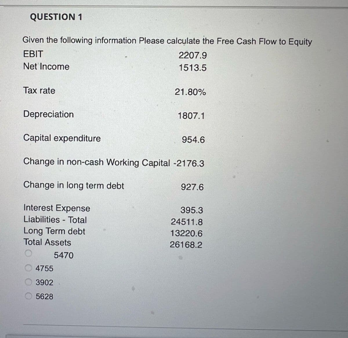 QUESTION 1
Given the following information Please calculate the Free Cash Flow to Equity
EBIT
Net Income
Tax rate
Depreciation
Capital expenditure
2207.9
1513.5
21.80%
1807.1
954.6
Change in non-cash Working Capital -2176.3
Change in long term debt
Interest Expense
Liabilities
Total
Long Term debt
Total Assets
4755
5470
3902
5628
927.6
395.3
24511.8
13220.6
26168.2