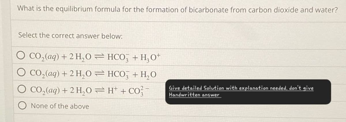 What is the equilibrium formula for the formation of bicarbonate from carbon dioxide and water?
Select the correct answer below:
CO2(aq) + 2H2O
HCO3 + H3O+
CO2(aq) +2 H₂O
HCO3 + H₂O
CO2(aq) + 2H2OH+ + CO2-
None of the above
Give detailed Solution with explanation needed, don't give
Handwritten answer