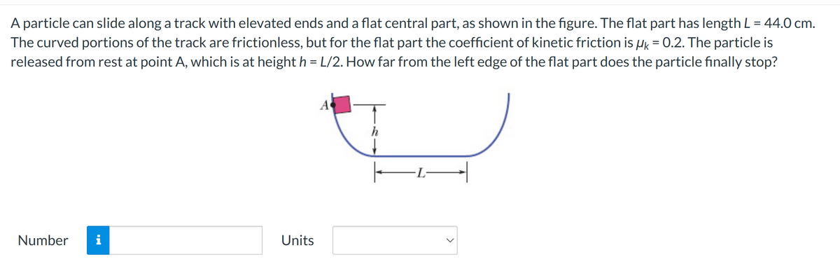 A particle can slide along a track with elevated ends and a flat central part, as shown in the figure. The flat part has length L = 44.0 cm.
The curved portions of the track are frictionless, but for the flat part the coefficient of kinetic friction is μk = 0.2. The particle is
released from rest at point A, which is at height h = L/2. How far from the left edge of the flat part does the particle finally stop?
Number i
Units
A