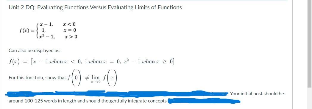 Unit 2 DQ: Evaluating Functions Versus Evaluating Limits of Functions
f(x):
x-1,
1,
x<0
x = 0
(x² - 1,
x>0
Can also be displayed as:
f(x) = 1 when z < 0, 1 when z
-
0, x² 1 when x > 0]
For this function, show that f
lim fx
2 →0
(c)
around 100-125 words in length and should thoughtfully integrate concepts
Your initial post should be