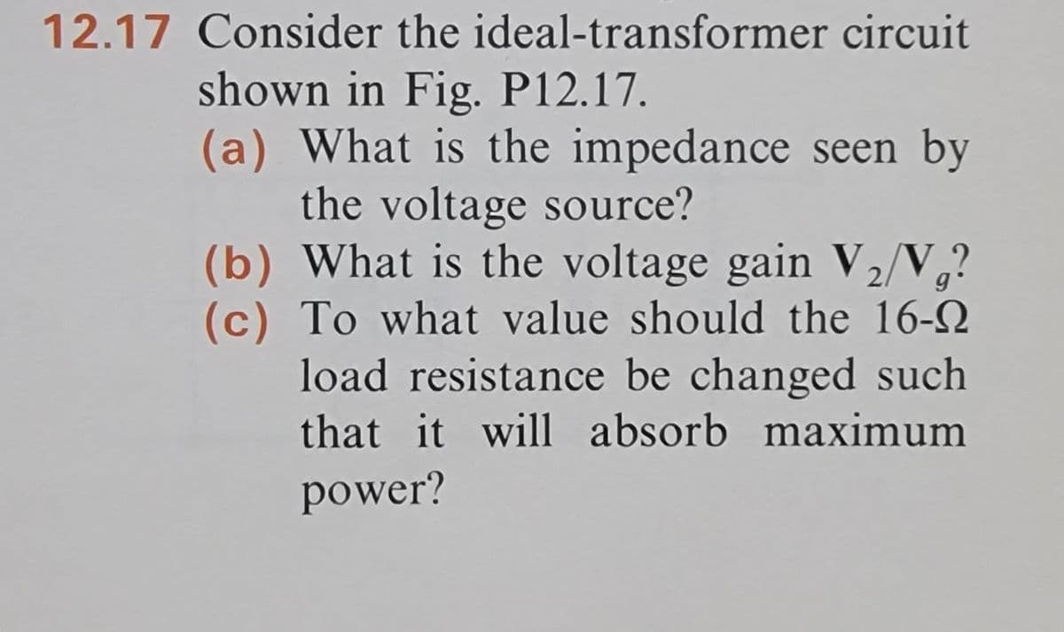 12.17 Consider the ideal-transformer circuit
shown in Fig. P12.17.
(a) What is the impedance seen by
the voltage source?
(b) What is the voltage gain V₂/V₁?
(c) To what value should the 16-
load resistance be changed such.
that it will absorb maximum
power?