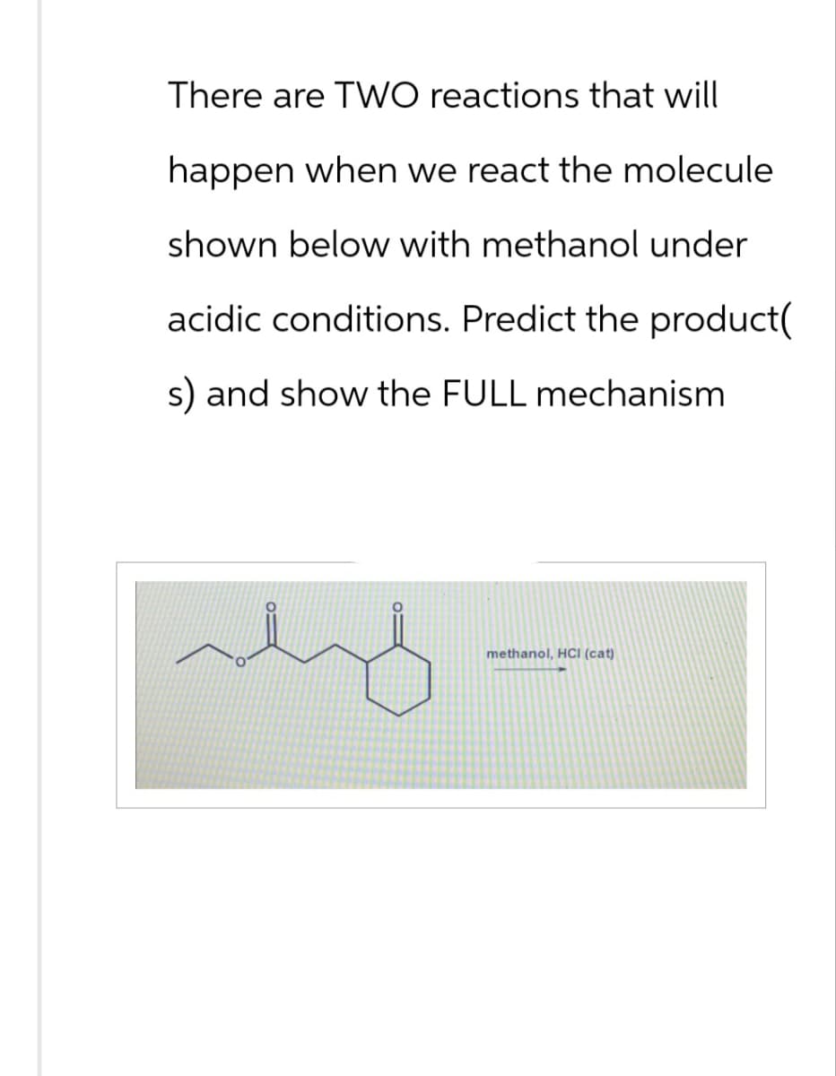 There are TWO reactions that will
happen when we react the molecule
shown below with methanol under
acidic conditions. Predict the product(
s) and show the FULL mechanism
methanol, HCI (cat)