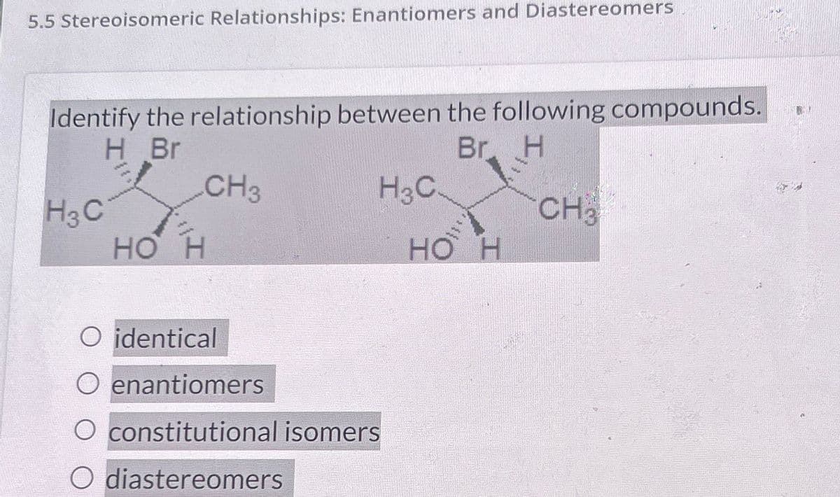 5.5 Stereoisomeric Relationships: Enantiomers and Diastereomers
Identify the relationship between the following compounds.
H Br
Br. H
CH3
H3C.
H3C
CH3
HO H
HO H
O identical
O enantiomers
O constitutional isomers
O diastereomers