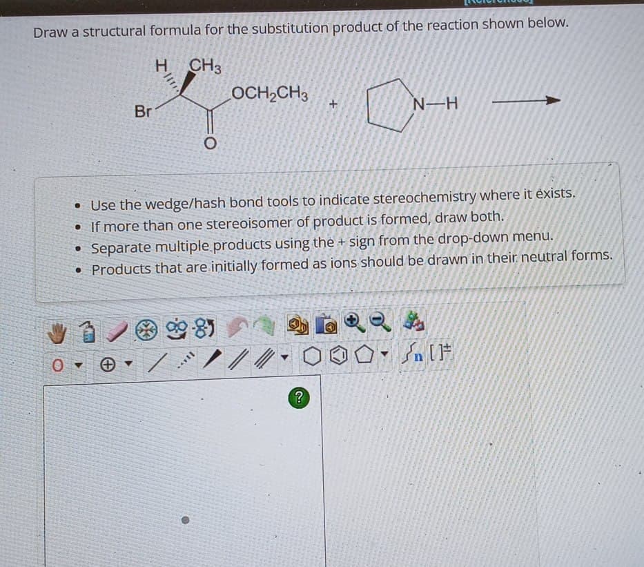 Draw a structural formula for the substitution product of the reaction shown below.
H CH3
Br
0
OCH2CH3
+
N-H
• Use the wedge/hash bond tools to indicate stereochemistry where it exists.
•
If more than one stereoisomer of product is formed, draw both.
Separate multiple products using the + sign from the drop-down menu.
Products that are initially formed as ions should be drawn in their neutral forms.
O
▼
0
Θ
?