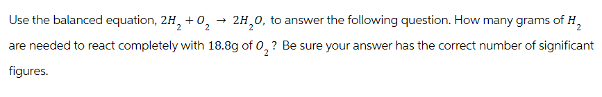 Use the balanced equation, 2H2 +02
→>
2H₂O, to answer the following question. How many grams of H₂
are needed to react completely with 18.8g of 02 ? Be sure your answer has the correct number of significant
figures.