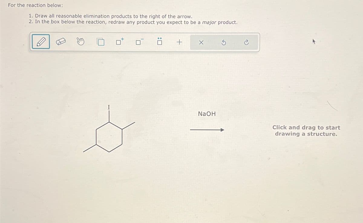 For the reaction below:
1. Draw all reasonable elimination products to the right of the arrow.
2. In the box below the reaction, redraw any product you expect to be a major product.
+
NaOH
Click and drag to start
drawing a structure.