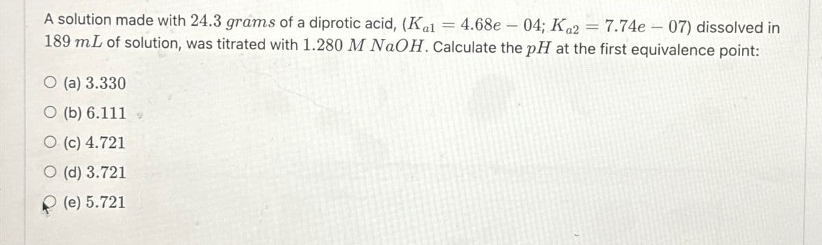 =
-
A solution made with 24.3 grams of a diprotic acid, (Kal 4.68e-04; Ka2 = 7.74e-07) dissolved in
189 mL of solution, was titrated with 1.280 M NaOH. Calculate the pH at the first equivalence point:
O (a) 3.330
○ (b) 6.111
O (c) 4.721
O (d) 3.721
(e) 5.721