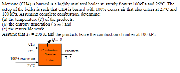 Methane (CH4) is burned is a highly insulated boiler at steady flow at 100kPa and 25°C. The
setup of the boiler is such that CH4 is burned with 100% excess air that also enters at 25°C and
100 kPa. Assuming complete combustion, determine:
(a) the temperature (7) of the products,
(b) the entropy generation (Sgen) and
(c) the reversible work.
Assume that To = 298 K and the products leave the combustion chamber at 100 kPa.
Qout=0
CH4
25°C
100% excess air
25°C
Combustion
Chamber
1 atm
Products
T=?