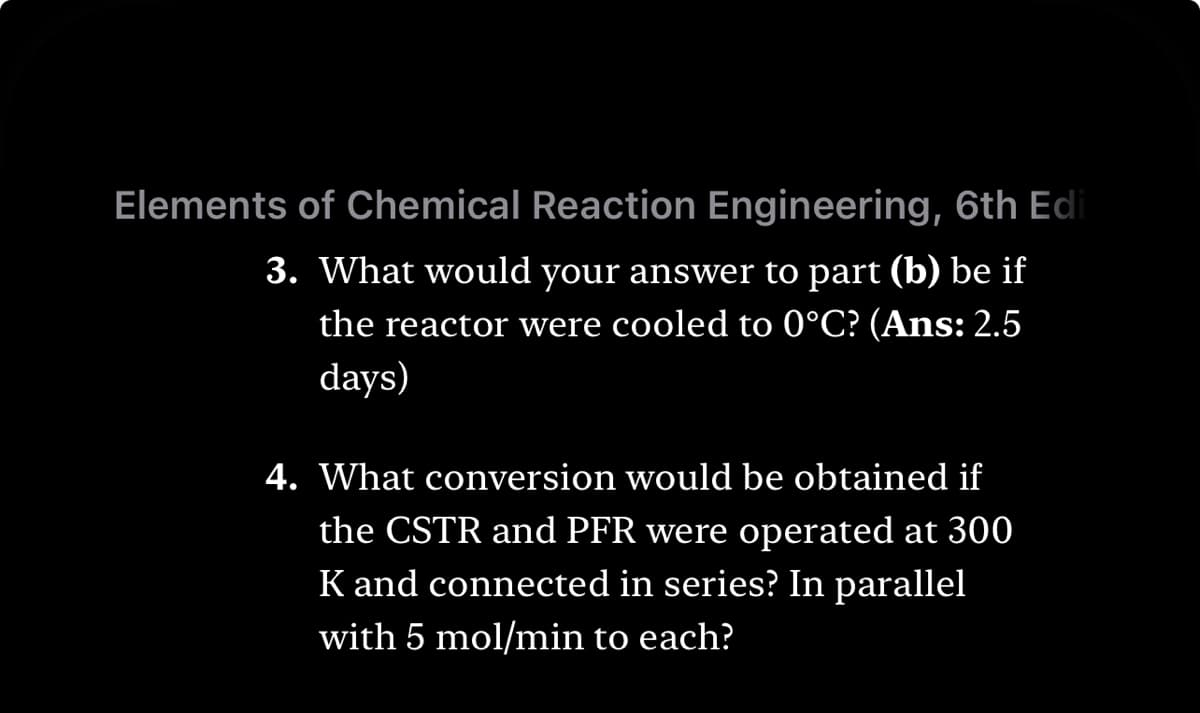 Elements of Chemical Reaction Engineering, 6th Edi
3. What would your answer to part (b) be if
the reactor were cooled to 0°C? (Ans: 2.5
days)
4. What conversion would be obtained if
the CSTR and PFR were operated at 300
K and connected in series? In parallel
with 5 mol/min to each?