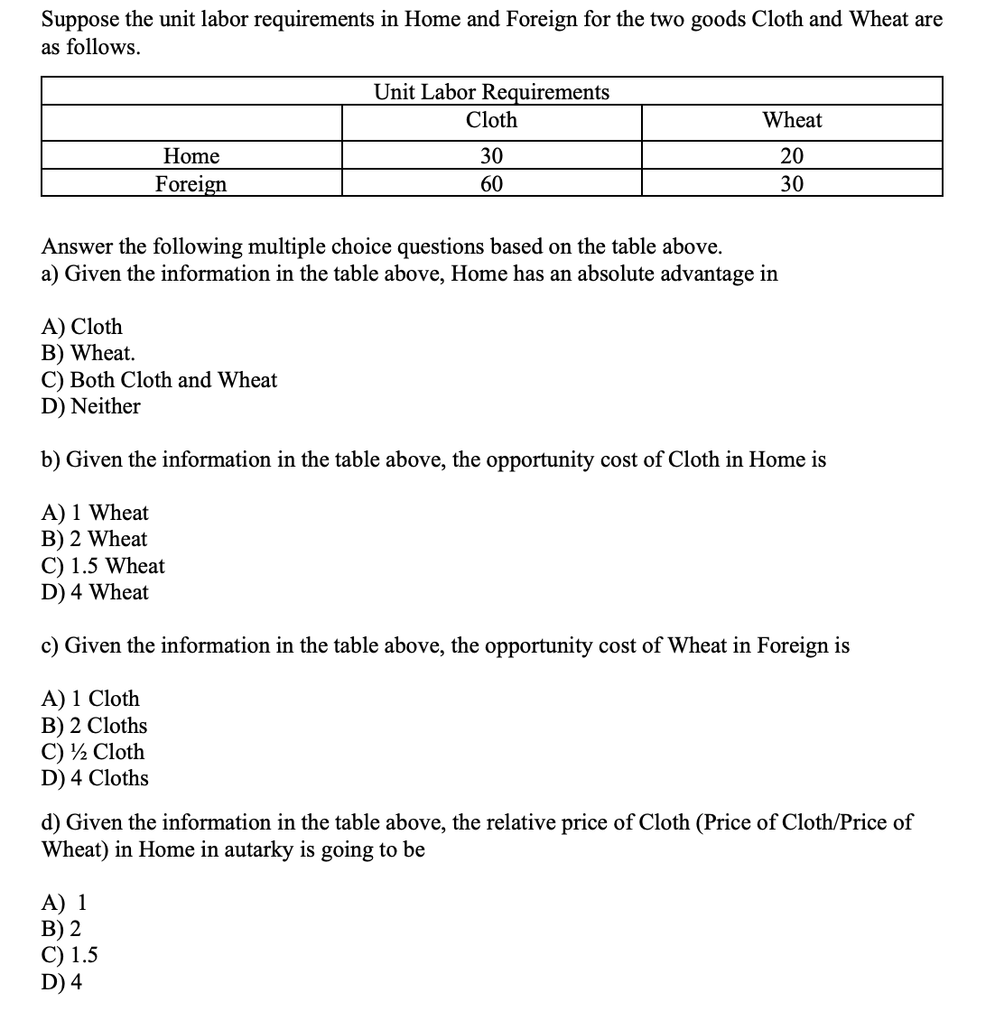 Suppose the unit labor requirements in Home and Foreign for the two goods Cloth and Wheat are
as follows.
Home
Foreign
Unit Labor Requirements
Cloth
30
60
Wheat
20
30
Answer the following multiple choice questions based on the table above.
a) Given the information in the table above, Home has an absolute advantage in
A) Cloth
B) Wheat.
C) Both Cloth and Wheat
D) Neither
b) Given the information in the table above, the opportunity cost of Cloth in Home is
A) 1 Wheat
B) 2 Wheat
C) 1.5 Wheat
D) 4 Wheat
c) Given the information in the table above, the opportunity cost of Wheat in Foreign is
A) 1 Cloth
B) 2 Cloths
C) ½ Cloth
D) 4 Cloths
d) Given the information in the table above, the relative price of Cloth (Price of Cloth/Price of
Wheat) in Home in autarky is going to be
A) 1
B) 2
C) 1.5
D) 4