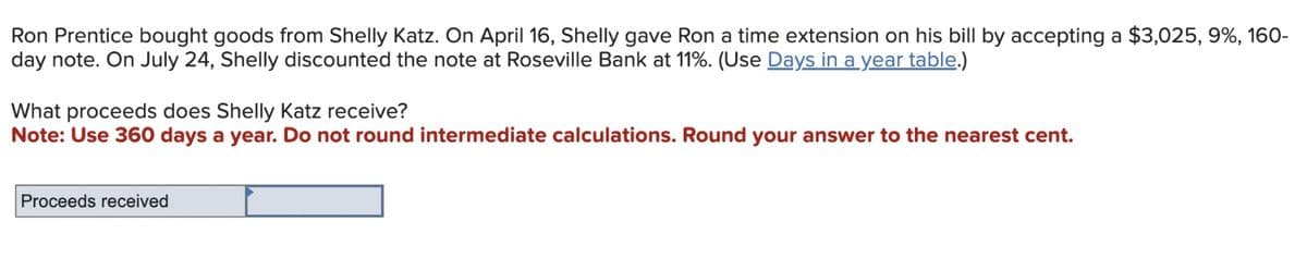 Ron Prentice bought goods from Shelly Katz. On April 16, Shelly gave Ron a time extension on his bill by accepting a $3,025, 9%, 160-
day note. On July 24, Shelly discounted the note at Roseville Bank at 11%. (Use Days in a year table.)
What proceeds does Shelly Katz receive?
Note: Use 360 days a year. Do not round intermediate calculations. Round your answer to the nearest cent.
Proceeds received