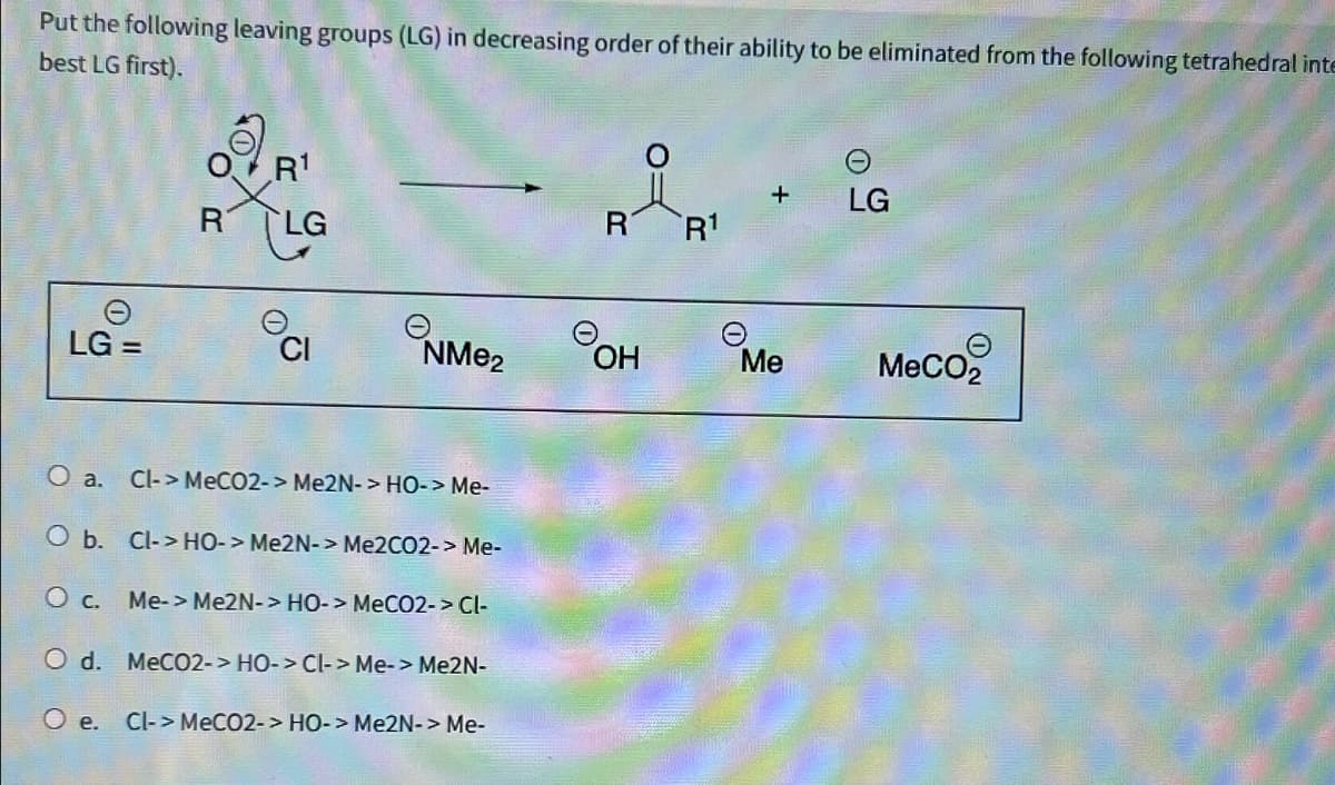 Put the following leaving groups (LG) in decreasing order of their ability to be eliminated from the following tetrahedral inte
best LG first).
அ R
OR¹
R LG
+
LG
R1
LG =
NMe2
OH
Me
MeCO2
O a. Cl->MeCO2-> Me2N-> HO-> Me-
O b. Cl-HO-> Me2N-> Me2CO2-> Me-
○ c.
Me->Me2N-> HO-> MeCO2-> Cl-
Od. MeCO2-> HO-> CI-> Me-> Me2N-
O e. Cl-> MeCO2-> HO-> Me2N-> Me-