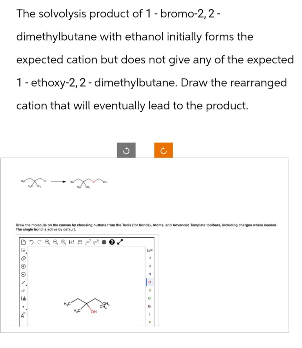 The solvolysis product of 1-bromo-2, 2-
dimethylbutane with ethanol initially forms the
expected cation but does not give any of the expected
1-ethoxy-2,2-dimethylbutane. Draw the rearranged
cation that will eventually lead to the product.
ง
D
2
Draw the molecule on the canvas by choosing buttons from the Tools (for bonds), Atoms, and Advanced Template toolbars, including charges where needed.
The single bond is active by default.
A
H
C
N
о
S
CI
H.C
Br
H₂C
OH
1
P