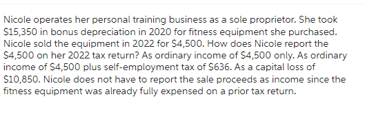 Nicole operates her personal training business as a sole proprietor. She took
$15,350 in bonus depreciation in 2020 for fitness equipment she purchased.
Nicole sold the equipment in 2022 for $4,500. How does Nicole report the
$4,500 on her 2022 tax return? As ordinary income of $4,500 only. As ordinary
income of $4,500 plus self-employment tax of $636. As a capital loss of
$10,850. Nicole does not have to report the sale proceeds as income since the
fitness equipment was already fully expensed on a prior tax return.