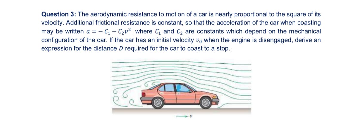 Question 3: The aerodynamic resistance to motion of a car is nearly proportional to the square of its
velocity. Additional frictional resistance is constant, so that the acceleration of the car when coasting
may be written a = - C₁ - C₂v², where C₁ and C₂ are constants which depend on the mechanical
configuration of the car. If the car has an initial velocity vo when the engine is disengaged, derive an
expression for the distance D required for the car to coast to a stop.
