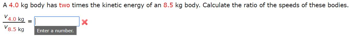 A 4.0 kg body has two times the kinetic energy of an 8.5 kg body. Calculate the ratio of the speeds of these bodies.
V4.0 kg =
V8.5 kg
Enter a number.
