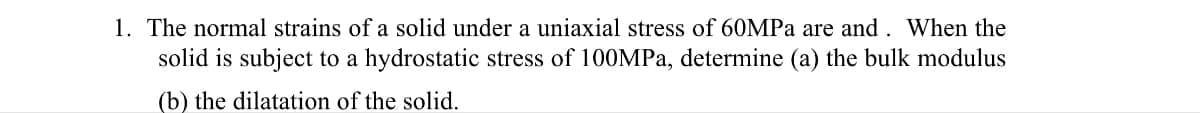 1. The normal strains of a solid under a uniaxial stress of 60MPa are and. When the
solid is subject to a hydrostatic stress of 100MPa, determine (a) the bulk modulus
(b) the dilatation of the solid.