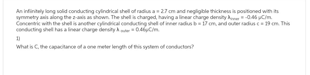 An infiinitely long solid conducting cylindrical shell of radius a = 2.7 cm and negligible thickness is positioned with its
symmetry axis along the z-axis as shown. The shell is charged, having a linear charge density Xinner = -0.46 μC/m.
Concentric with the shell is another cylindrical conducting shell of inner radius b = 17 cm, and outer radius c = 19 cm. This
conducting shell has a linear charge density outer = 0.46μC/m.
1)
What is C, the capacitance of a one meter length of this system of conductors?