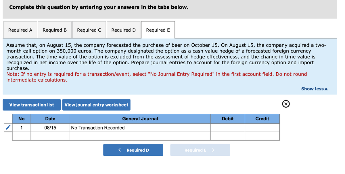 Complete this question by entering your answers in the tabs below.
Required A Required B
Required C
Required D
Required E
Assume that, on August 15, the company forecasted the purchase of beer on October 15. On August 15, the company acquired a two-
month call option on 350,000 euros. The company designated the option as a cash value hedge of a forecasted foreign currency
transaction. The time value of the option is excluded from the assessment of hedge effectiveness, and the change in time value is
recognized in net income over the life of the option. Prepare journal entries to account for the foreign currency option and import
purchase.
Note: If no entry is required for a transaction/event, select "No Journal Entry Required" in the first account field. Do not round
intermediate calculations.
View transaction list View journal entry worksheet
No
Date
General Journal
1
08/15
No Transaction Recorded
<
Required D
Required E
Debit
Credit
Show less▲