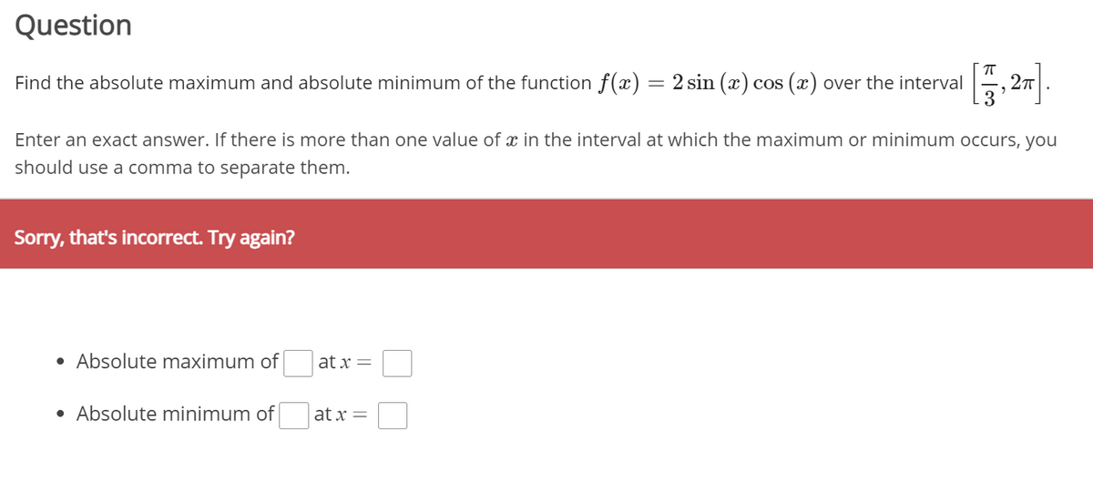 Question
Find the absolute maximum and absolute minimum of the function f(x) = 2 sin (x) cos (x) over the interval
Enter an exact answer. If there is more than one value of x in the interval at which the maximum or minimum occurs, you
should use a comma to separate them.
Sorry, that's incorrect. Try again?
• Absolute maximum of
at x =
• Absolute minimum of
at x =
