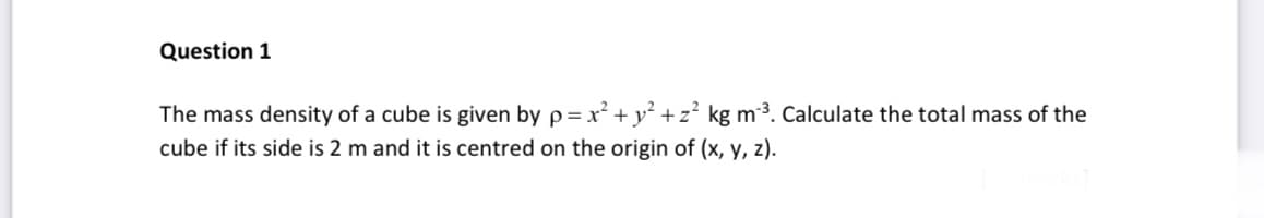 Question 1
The mass density of a cube is given by p = x² + y²+z² kg m³. Calculate the total mass of the
cube if its side is 2 m and it is centred on the origin of (x, y, z).