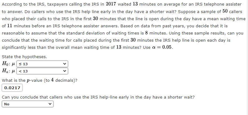 According to the IRS, taxpayers calling the IRS in 2017 waited 13 minutes on average for an IRS telephone assister
to answer. Do callers who use the IRS help line early in the day have a shorter wait? Suppose a sample of 50 callers
who placed their calls to the IRS in the first 30 minutes that the line is open during the day have a mean waiting time
of 11 minutes before an IRS telephone assister answers. Based on data from past years, you decide that it is
reasonable to assume that the standard deviation of waiting times is 8 minutes. Using these sample results, can you
conclude that the waiting time for calls placed during the first 30 minutes the IRS help line is open each day is
significantly less than the overall mean waiting time of 13 minutes? Use a = 0.05.
State the hypotheses.
Ho:
13
Ha: < 13
What is the p-value (to 4 decimals)?
0.0217
Can you conclude that callers who use the IRS help-line early in the day have a shorter wait?
No