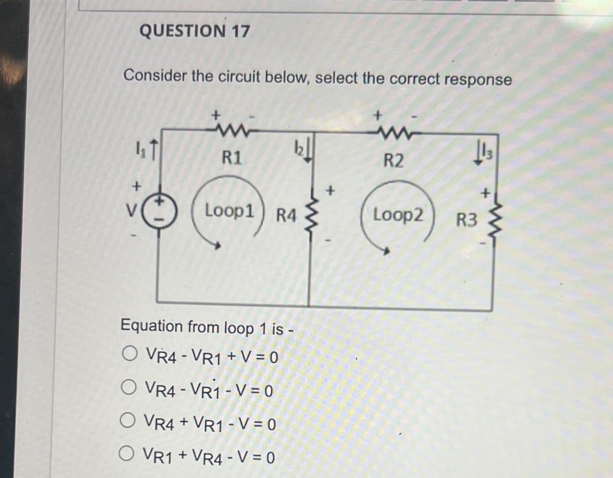 QUESTION 17.
Consider the circuit below, select the correct response
ww
T
12
13
R1
R2
Loop1 R4
Loop2
R3
+ >
Equation from loop 1 is -
O VR4 VR1+V=0
O VR4-VR1-V=0
O VR4+ VR1-V=0
O VR1 +VR4-V = 0