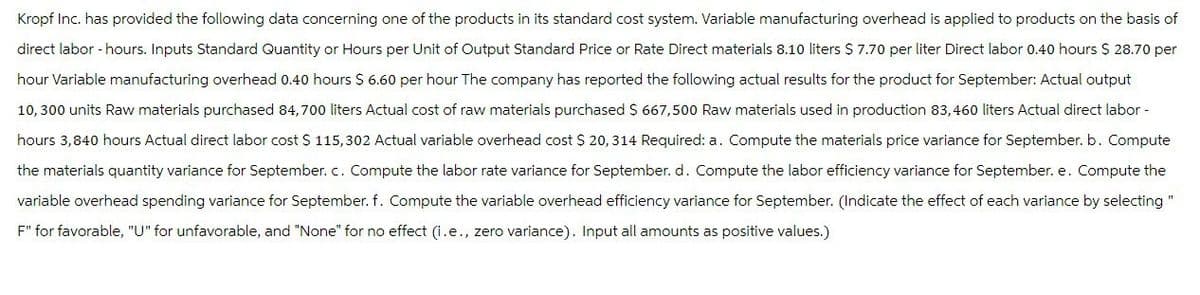 Kropf Inc. has provided the following data concerning one of the products in its standard cost system. Variable manufacturing overhead is applied to products on the basis of
direct labor-hours. Inputs Standard Quantity or Hours per Unit of Output Standard Price or Rate Direct materials 8.10 liters $ 7.70 per liter Direct labor 0.40 hours $ 28.70 per
hour Variable manufacturing overhead 0.40 hours $ 6.60 per hour The company has reported the following actual results for the product for September: Actual output
10,300 units Raw materials purchased 84,700 liters Actual cost of raw materials purchased $ 667,500 Raw materials used in production 83,460 liters Actual direct labor-
hours 3,840 hours Actual direct labor cost $ 115,302 Actual variable overhead cost $ 20, 314 Required: a. Compute the materials price variance for September. b. Compute
the materials quantity variance for September. c. Compute the labor rate variance for September. d. Compute the labor efficiency variance for September. e. Compute the
variable overhead spending variance for September. f. Compute the variable overhead efficiency variance for September. (Indicate the effect of each variance by selecting "
F" for favorable, "U" for unfavorable, and "None" for no effect (i.e., zero variance). Input all amounts as positive values.)