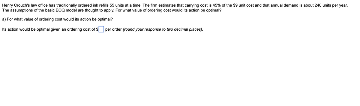 Henry Crouch's law office has traditionally ordered ink refills 55 units at a time. The firm estimates that carrying cost is 45% of the $9 unit cost and that annual demand is about 240 units per year.
The assumptions of the basic EOQ model are thought to apply. For what value of ordering cost would its action be optimal?
a) For what value of ordering cost would its action be optimal?
Its action would be optimal given an ordering cost of $ ☐ per order (round your response to two decimal places).