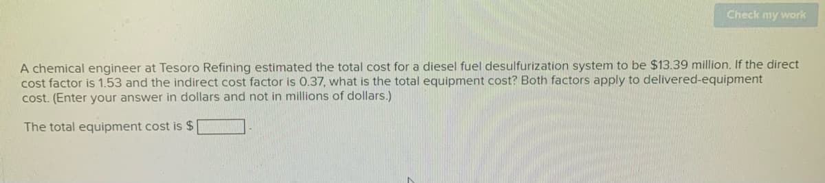Check my work
A chemical engineer at Tesoro Refining estimated the total cost for a diesel fuel desulfurization system to be $13.39 million. If the direct
cost factor is 1.53 and the indirect cost factor is 0.37, what is the total equipment cost? Both factors apply to delivered-equipment
cost. (Enter your answer in dollars and not in millions of dollars.)
The total equipment cost is $
