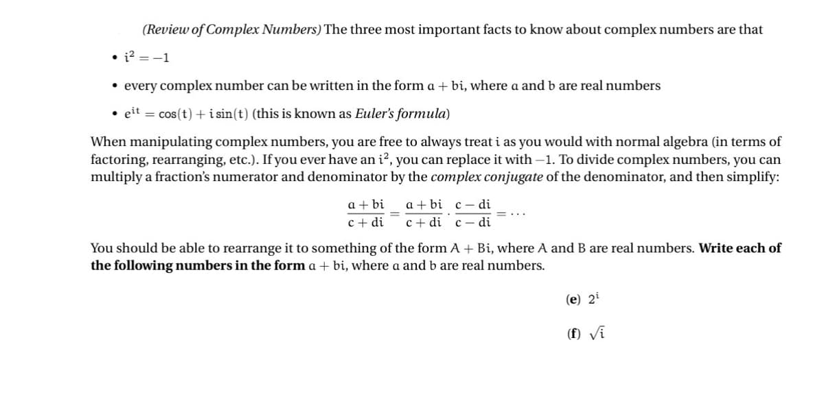 (Review of Complex Numbers) The three most important facts to know about complex numbers are that
⚫ every complex number can be written in the form a + bi, where a and b are real numbers
⚫eit = cos(t) +isin(t) (this is known as Euler's formula)
When manipulating complex numbers, you are free to always treat i as you would with normal algebra (in terms of
factoring, rearranging, etc.). If you ever have an i², you can replace it with -1. To divide complex numbers, you can
multiply a fraction's numerator and denominator by the complex conjugate of the denominator, and then simplify:
a+bi
a+bi c-di
c+ di cdi cdi
You should be able to rearrange it to something of the form A + Bi, where A and B are real numbers. Write each of
the following numbers in the form a + bi, where a and b are real numbers.
(e) 2
(f) √i