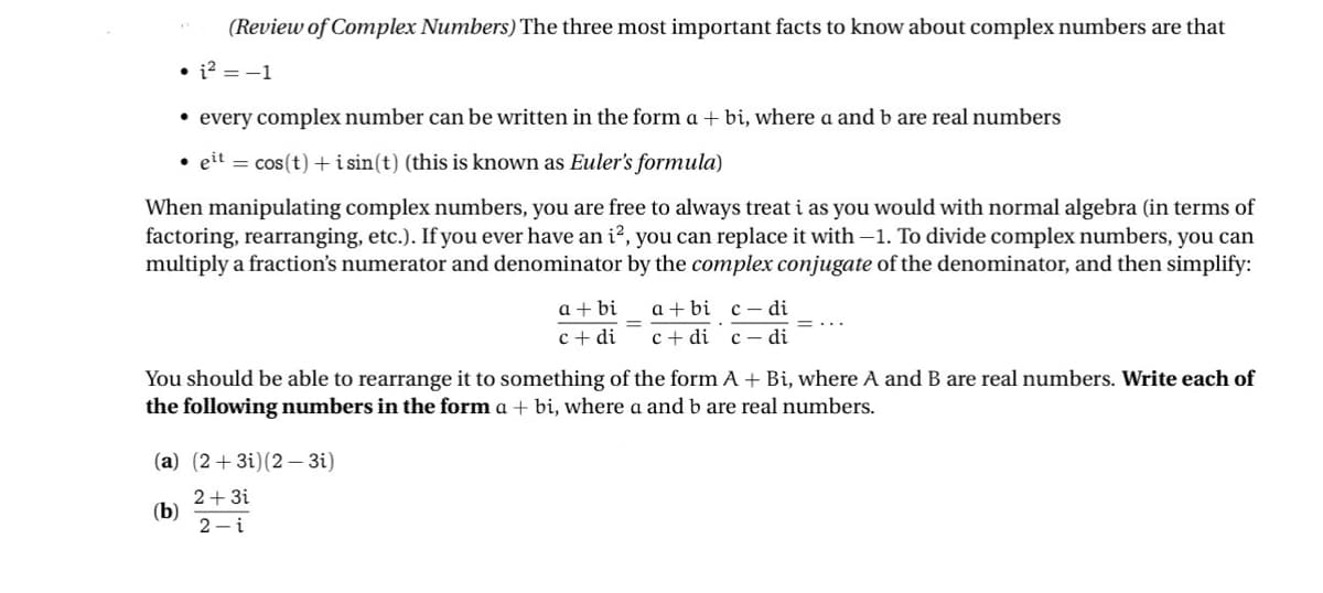 (Review of Complex Numbers) The three most important facts to know about complex numbers are that
• 12 = -1
• every complex number can be written in the form a + bi, where a and b are real numbers
⚫elt = cos(t)+isin(t) (this is known as Euler's formula)
When manipulating complex numbers, you are free to always treat i as you would with normal algebra (in terms of
factoring, rearranging, etc.). If you ever have an i², you can replace it with -1. To divide complex numbers, you can
multiply a fraction's numerator and denominator by the complex conjugate of the denominator, and then simplify:
a+bi a+bi c-di
=
c+di cdi cdi
You should be able to rearrange it to something of the form A + Bi, where A and B are real numbers. Write each of
the following numbers in the form a + bi, where a and b are real numbers.
(a) (2+3)(2-3i)
2+3i
(b)
2-i