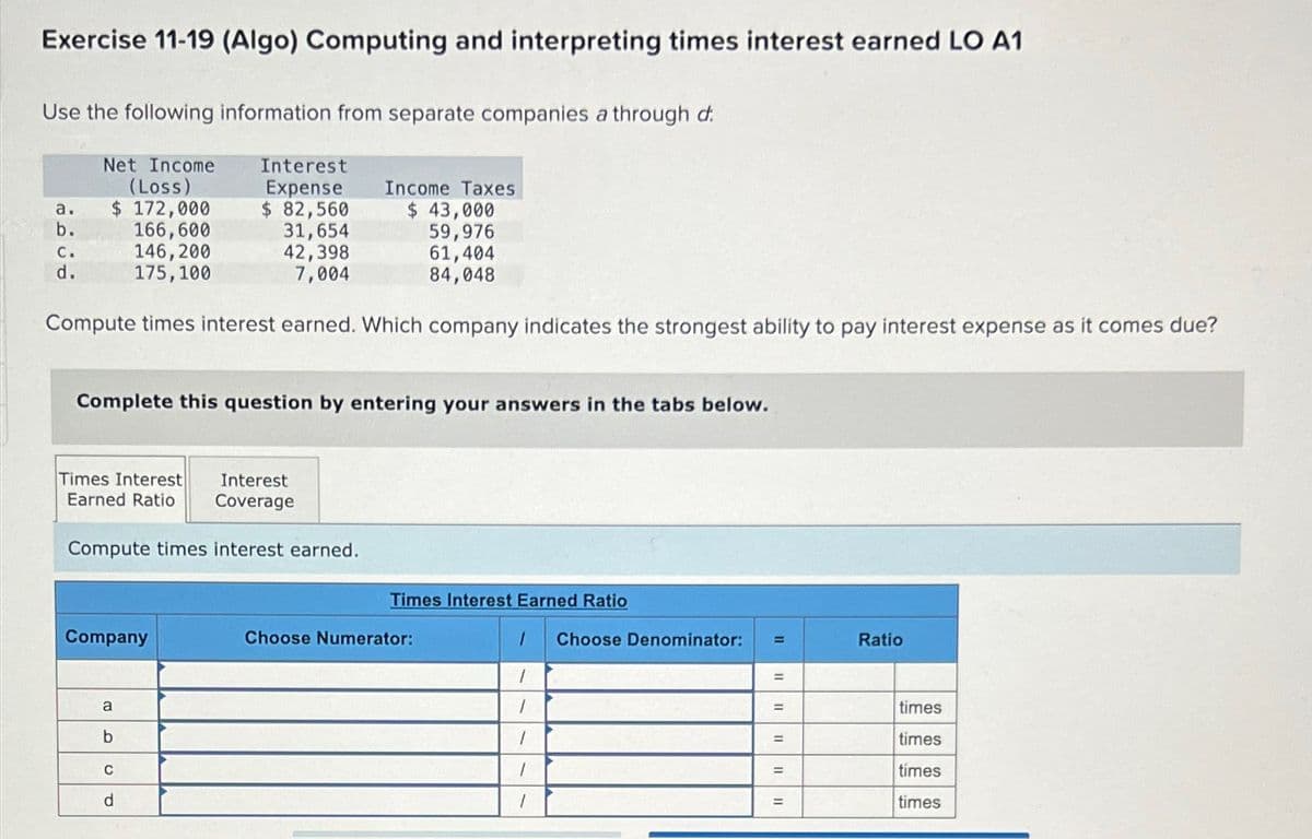 Exercise 11-19 (Algo) Computing and interpreting times interest earned LO A1
Use the following information from separate companies a through d
Net Income
(Loss)
Interest
Expense
Income Taxes
a.
$ 172,000
$ 82,560
$ 43,000
b.
C.
166,600
31,654
59,976
146,200
42,398
d.
175,100
7,004
61,404
84,048
Compute times interest earned. Which company indicates the strongest ability to pay interest expense as it comes due?
Complete this question by entering your answers in the tabs below.
Times Interest
Earned Ratio
Interest
Coverage
Compute times interest earned.
Times Interest Earned Ratio
Company
Choose Numerator:
Choose Denominator:
=
11
Ratio
I
a
I
=
times
b
C
d
1
=
times
1
=
times
=
times