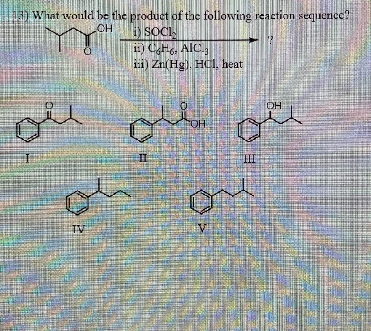 13) What would be the product of the following reaction sequence?
LOH
i) SOCI,
ii) C6H6, AlCl3
iii) Zn(Hg), HCl, heat
?
OH
OH
I
IV
II
III
он
V