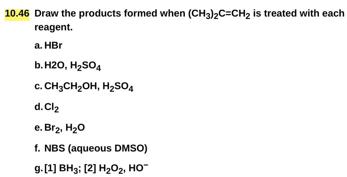 10.46 Draw the products formed when (CH3)2C=CH2 is treated with each
reagent.
a. HBr
b. H2O, H2SO4
c. CH3CH2OH, H2SO4
d. Cl2
e. Br2, H₂O
f. NBS (aqueous DMSO)
g. [1] BH3; [2] H2O2, HO¯