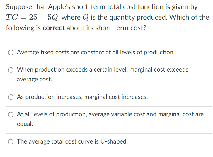 Suppose that Apple's short-term total cost function is given by
TC25+5Q, where Q is the quantity produced. Which of the
following is correct about its short-term cost?
○ Average fixed costs are constant at all levels of production.
○ When production exceeds a certain level, marginal cost exceeds
average cost.
○ As production increases, marginal cost increases.
○ At all levels of production, average variable cost and marginal cost are
equal.
○ The average total cost curve is U-shaped.