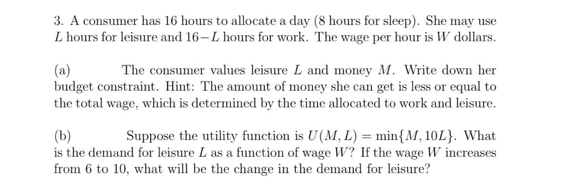 3. A consumer has 16 hours to allocate a day (8 hours for sleep). She may use
L hours for leisure and 16-L hours for work. The wage per hour is W dollars.
(a)
The consumer values leisure L and money M. Write down her
budget constraint. Hint: The amount of money she can get is less or equal to
the total wage, which is determined by the time allocated to work and leisure.
(b)
Suppose the utility function is U(M, L) = min{M, 10L}. What
is the demand for leisure L as a function of wage W? If the wage W increases
from 6 to 10, what will be the change in the demand for leisure?