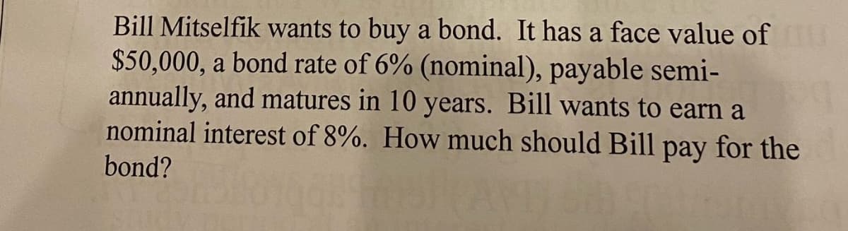 Bill Mitselfik wants to buy a bond. It has a face value of
$50,000, a bond rate of 6% (nominal), payable semi-
annually, and matures in 10 years. Bill wants to earn a
nominal interest of 8%. How much should Bill pay for the
bond?