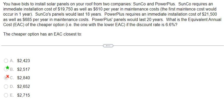 You have bids to install solar panels on your roof from two companies: SunCo and PowerPlus. SunCo requires an
immediate installation cost of $19,750 as well as $610 per year in maintenance costs (the first maintence cost would
occur in 1 year). SunCo's panels would last 18 years. PowerPlus requires an immediate installation cost of $21,500
as well as $685 per year in maintenance costs. PowerPlus' panels would last 20 years. What is the Equivalent Annual
Cost (EAC) of the cheaper option (i.e. the one with the lower EAC) if the discount rate is 6.6%?
The cheaper option has an EAC closest to:
A. $2,423
B. $2,517
c. $2,840
D. $2,652
E. $2,715