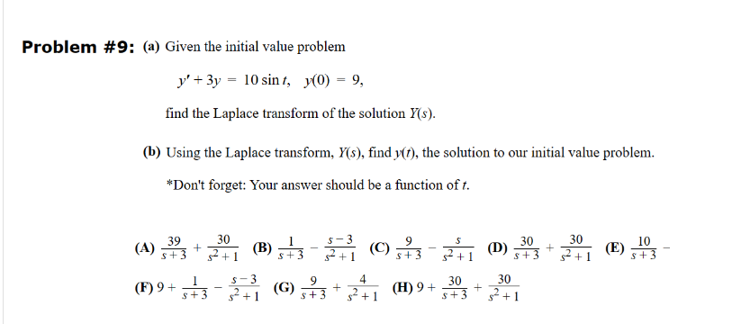 Problem #9: (a) Given the initial value problem
y3y 10 sint, y(0) = 9,
find the Laplace transform of the solution Y(s).
(b) Using the Laplace transform, Y(s), find y(t), the solution to our initial value problem.
*Don't forget: Your answer should be a function of t.
39
30
s+3
(A) 3+2+1 (B) ±3-31 (0) 33-32 (0)30
30
10
+1
s²+1
(E)
5+3
9
(F) 9+ 313-33 (G) 3+3 +241 (H) 9+ 303
$+3
+
30
+
s+
²+1
