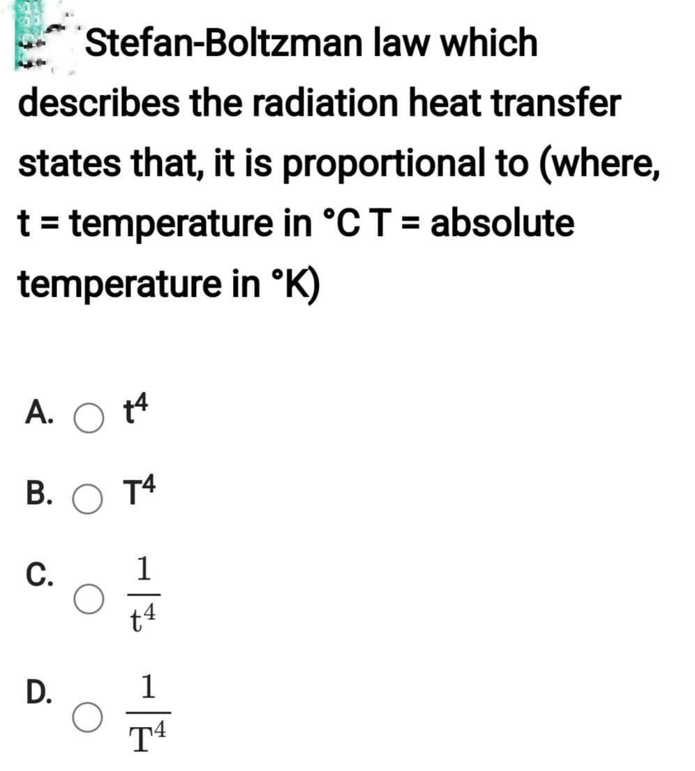Stefan-Boltzman law which
describes the radiation heat transfer
states that, it is proportional to (where,
t = temperature in °C T = absolute
temperature in °K)
A. +4
T4
B.
C.
D.
O
1
t4
1
T4