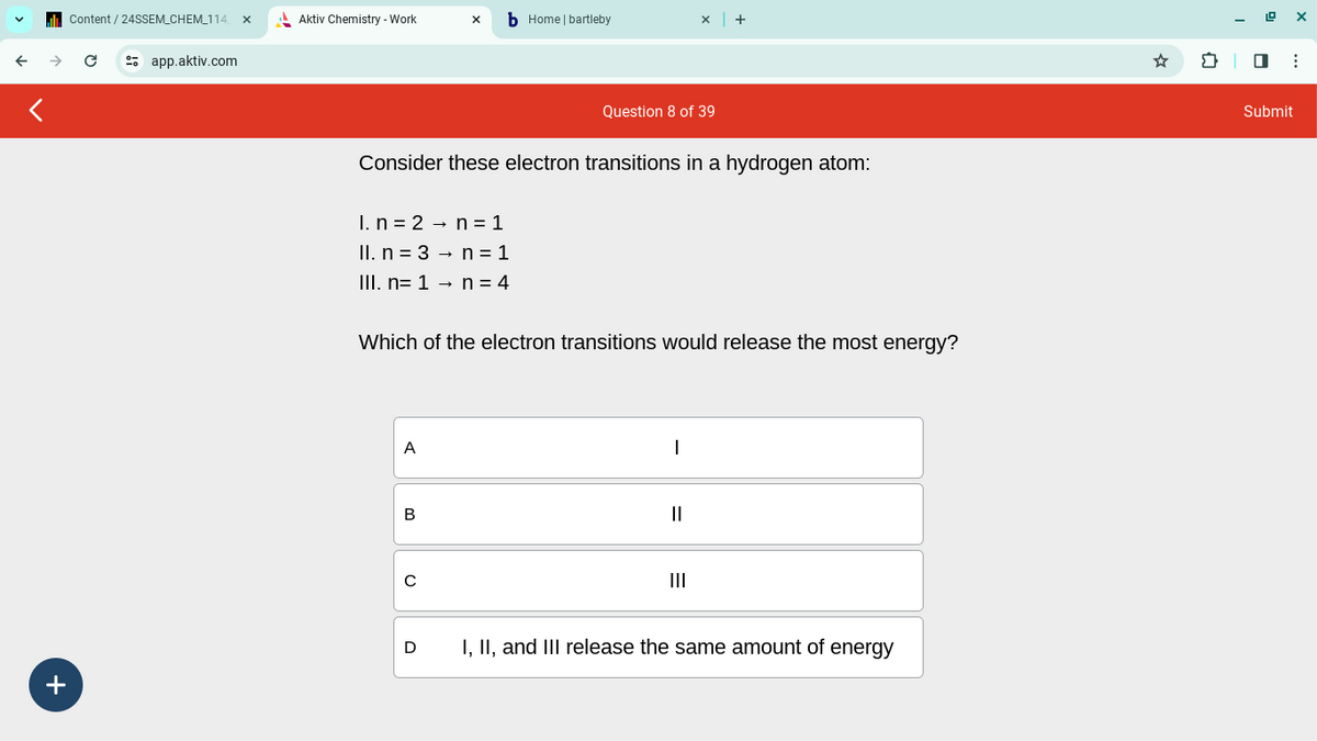 Content/24SSEM_CHEM_114 X
Aktiv Chemistry - Work
b Home | bartleby
x +
← →
с
app.aktiv.com
Question 8 of 39
Consider these electron transitions in a hydrogen atom:
I. n
2
n
1
Il. n 3
n = 1
III. n=1 →
n = 4
Which of the electron transitions would release the most energy?
A
B
с
|
III
D
I, II, and III release the same amount of energy
+
Submit
