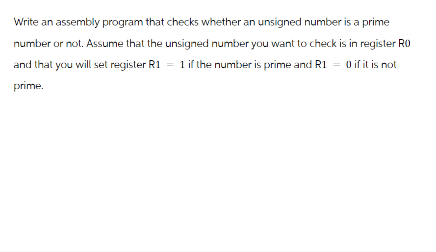 Write an assembly program that checks whether an unsigned number is a prime
number or not. Assume that the unsigned number you want to check is in register RO
and that you will set register R1 = 1 if the number is prime and R1 = 0 if it is not
prime.