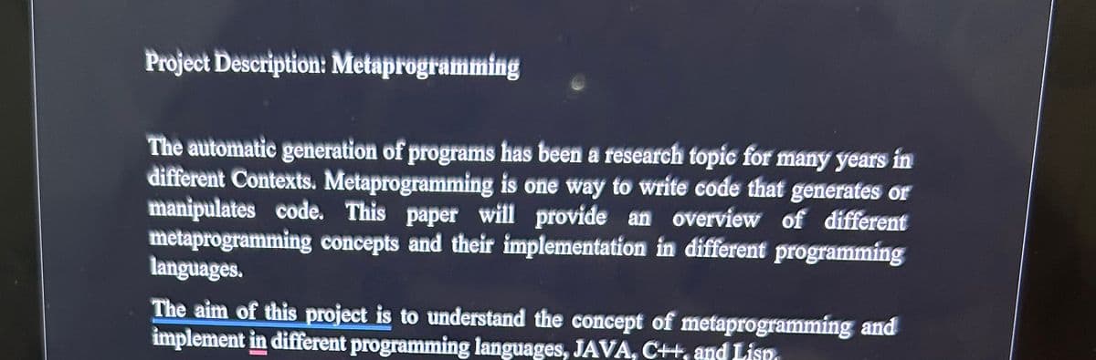 Project Description: Metaprogramming
The automatic generation of programs has been a research topic for many years in
different Contexts. Metaprogramming is one way to write code that generates or
manipulates code. This paper will provide an overview of different
metaprogramming concepts and their implementation in different programming
languages.
The aim of this project is to understand the concept of metaprogramming and
implement in different programming languages, JAVA, C++, and Lisn.