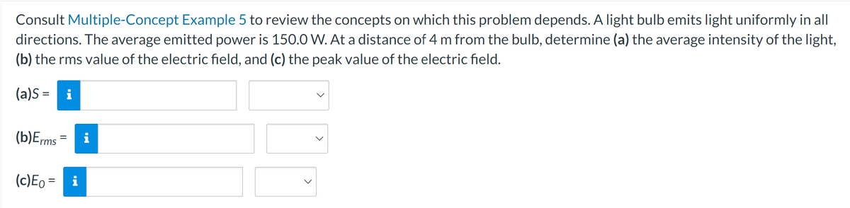 Consult Multiple-Concept Example 5 to review the concepts on which this problem depends. A light bulb emits light uniformly in all
directions. The average emitted power is 150.0 W. At a distance of 4 m from the bulb, determine (a) the average intensity of the light,
(b) the rms value of the electric field, and (c) the peak value of the electric field.
(a)S= i
(b)Erms
(c) E₁ =
=
O
>