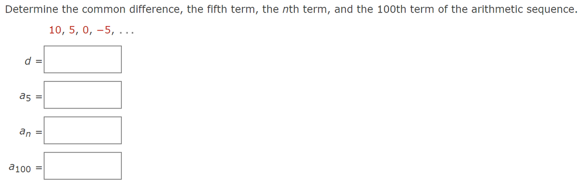 Determine the common difference, the fifth term, the nth term, and the 100th term of the arithmetic sequence.
10, 5, 0, −5, ...
d =
a5
an
a100
||
