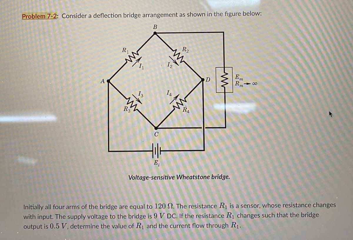 Problem 7-2: Consider a deflection bridge arrangement as shown in the figure below:
R₁
ww
B
11
R2
www
12
D
www
Em
Rm
A
13
ww
R3
14
RA
E₁
Voltage-sensitive Wheatstone bridge.
84
Initially all four arms of the bridge are equal to 120 2. The resistance R₁ is a sensor, whose resistance changes
with input. The supply voltage to the bridge is 9 V DC. If the resistance R₁ changes such that the bridge
output is 0.5 V, determine the value of R₁ and the current flow through R1.