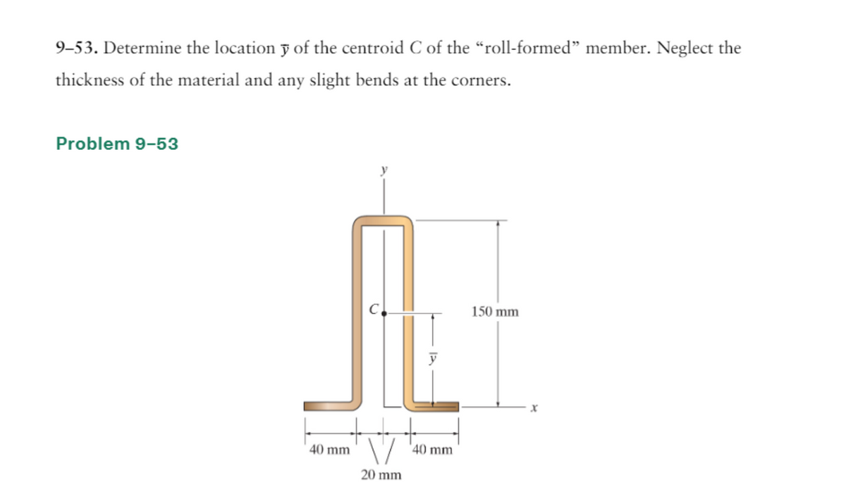 9-53. Determine the location y of the centroid C of the "roll-formed" member. Neglect the
thickness of the material and any slight bends at the corners.
Problem 9-53
40 mm
20 mm
40 mm
150 mm