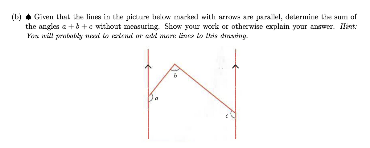 (b)
Given that the lines in the picture below marked with arrows are parallel, determine the sum of
the angles a+b+c without measuring. Show your work or otherwise explain your answer. Hint:
You will probably need to extend or add more lines to this drawing.
b
N