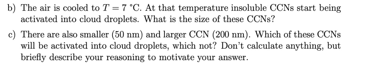 b) The air is cooled to T = 7 °C. At that temperature insoluble CCNS start being
activated into cloud droplets. What is the size of these CCNS?
%3|
c) There are also smaller (50 nm) and larger CCN (200 nm). Which of these CCNS
will be activated into cloud droplets, which not? Don't calculate anything, but
briefly describe your reasoning to motivate your answer.
